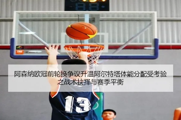 阿森纳欧冠前轮换争议升温阿尔特塔体能分配受考验之战术抉择与赛季平衡